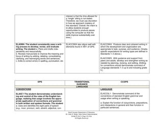 interest is that the time allowed for
                                                           a “single” sitting is not stated.
                                                           Therefore, we must use discretion
                                                           in how we approach mastery of
                                                           this standard. Overall, the intent is
                                                           to allow students enough
                                                           opportunities to produce pieces
                                                           using the computer so that the
                                                           skills improve substantially over
                                                           time.)


ELA5W4: The student consistently uses a writ-              ELACC5W4 also aligns well with                   ELACC5W4: Produce clear and coherent writing in
ing process to develop, revise, and evaluate               elements found in 5W1 of GPS.                    which the development and organization are
writing. The student a. Plans and drafts inde-                                                              appropriate to task, purpose, and audience. (Grade-
pendently and resourcefully.                                                                                specific expectations for writing types are defined in
b. Revises manuscripts to improve the meaning and                                                           Standards 1–3 above.)
focus of writing by adding, deleting, consolidating,
clarifying, and rearranging words and sentences.                                                            ELACC5W5: With guidance and support from
c. Edits to correct errors in spelling, punctuation, etc                                                    peers and adults, develop and strengthen writing as
                                                                                                            needed by planning, revising, and editing. (Editing
                                                                                                            for conventions should demonstrate command of
                                                                                                            Language standards 1–3 up to and including grade
                                                                                                            5.)




                         GPS                                           TRANSITIONAL                                                CCGPS
                                                                         GUIDANCE
                                                                        LANGUAGE
CONVENTIONS                                                                                                 LANGUAGE

ELA5C1 The student demonstrates understand-                                                                 ELACC5L1: Demonstrate command of the
ing and control of the rules of the English lan-                                                            conventions of standard English grammar and
guage, realizing that usage involves the appro-                                                             usage when writing or speaking.
priate application of conventions and grammar
in both written and spoken formats. The student                                                             a. Explain the function of conjunctions, prepositions,
a. Uses and identifies the eight parts of speech                                                            and interjections in general and their function in
(e.g., noun, pronoun, verb, adverb, adjective, con-                                                         particular sentences.

                                                               Book Georgia Department of Education
                                                           Dr. John D. Barge, State School Superintendent
                                                                   MARCH 2012  Page 58 of 66
                                                                        All Rights Reserved
 
