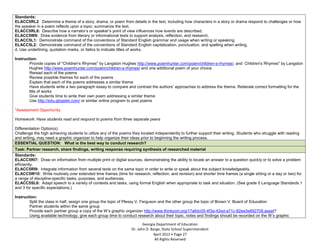 Standards:
    ELACC5RL2: Determine a theme of a story, drama, or poem from details in the text, including how characters in a story or drama respond to challenges or how
    the speaker in a poem reflects upon a topic; summarize the text.
    ELACC5RL6: Describe how a narrator’s or speaker’s point of view influences how events are described.
    ELACC5W9: Draw evidence from literary or informational texts to support analysis, reflection, and research.
    ELACC5L1: Demonstrate command of the conventions of Standard English grammar and usage when writing or speaking.
    ELACC5L2: Demonstrate command of the conventions of Standard English capitalization, punctuation, and spelling when writing.
    d. Use underlining, quotation marks, or italics to indicate titles of works.

    Instruction:
-           Provide copies of "Children's Rhymes" by Langston Hughes http://www.poemhunter.com/poem/children-s-rhymes/, and Children's Rhymes" by Langston
            Hughes http://www.poemhunter.com/poem/children-s-rhymes/ and one additional poem of your choice
-           Reread each of the poems
-           Review possible themes for each of the poems
-           Explain that each of the poems addresses a similar theme
-           Have students write a two paragraph essay to compare and contrast the authors’ approaches to address the theme. Reiterate correct formatting for the
            title of works
-           Give students time to write their own poem addressing a similar theme
-           Use http://edu.glogster.com/ or similar online program to post poems

    *Assessment Opportunity

    Homework: Have students read and respond to poems from three separate peers

    Differentiation Option(s):
    Challenge the high achieving students to utilize any of the poems they located independently to further support their writing. Students who struggle with reading
    and writing, may need a graphic organizer to help organize their ideas prior to beginning the writing process.
    ESSENTIAL QUESTION: What is the best way to conduct research?
    Task: Partner research, share findings, writing response requiring synthesis of researched material
    Standards:
    ELACC5RI7: Draw on information from multiple print or digital sources, demonstrating the ability to locate an answer to a question quickly or to solve a problem
    efficiently.
    ELACC5RI9: Integrate information from several texts on the same topic in order to write or speak about the subject knowledgeably.
    ELACC5W10: Write routinely over extended time frames (time for research, reflection, and revision) and shorter time frames (a single sitting or a day or two) for
    a range of discipline-specific tasks, purposes, and audiences.
    ELACC5SL6: Adapt speech to a variety of contexts and tasks, using formal English when appropriate to task and situation. (See grade 5 Language Standards 1
    and 3 for specific expectations.)

    Instruction:
-           Split the class in half, assign one group the topic of Plessy V. Ferguson and the other group the topic of Brown V. Board of Education
-           Partner students within the same group
-           Provide each partner group a copy of the W’s graphic organizer http://www.thinkport.org/17a6dc05-4f3a-42ed-a71c-82ee3e692708.asset?
-           Using available technology, give each group time to conduct research about their topic, notes and findings should be recorded on the W’s graphic

                                                                             Georgia Department of Education
                                                                      Dr. John D. Barge, State School Superintendent
                                                                                   April 2012 Page 27
                                                                                    All Rights Reserved
 