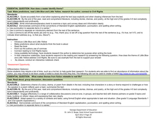 ESSENTIAL QUESTION: How does a reader identify theme?
Task: Make predictions, read Little Blue and Little Yellow, research the author, connect to Civil Rights
Standards:
ELACC5RL1: Quote accurately from a text when explaining what the text says explicitly and when drawing inferences from the text.
ELACC5RL10: By the end of the year, read and comprehend literature, including stories, dramas, and poetry, at the high end of the grades 4-5 text complexity
band independently and proficiently.
ELACC5W2: Write informative/explanatory texts to examine a topic and convey ideas and information clearly.
ELACC5L2: Demonstrate command of the conventions of Standard English capitalization, punctuation, and spelling when writing.
a. Use punctuation to separate items in a series.*
b. Use a comma to separate an introductory element from the rest of the sentence.
c. Use a comma to set off the words yes and no (e.g., Yes, thank you), to set off a tag question from the rest of the sentence (e.g., It’s true, isn’t it?), and to
indicate direct address (e.g., Is that you, Steve?).

Instruction:
    - Introduce Little Blue and Little Yellow
    - Make predictions about what students think the book is about
    - Read the book
    - Point out the authors use of commas
    - Connect reading to Civil Rights topics
    - Using available technology, have students research the author to determine her purpose when writing the book
    - In their interactive notebooks, have students respond to the reading and research by answering the following question, How does the theme of Little Blue
        and Little Yellow address Civil Rights. Be sure to use example from the text to support your answer
    -    As closure, conduct an interactive notebook check

*Assessment Opportunity

Differentiation Option(s):
Some students may require a list of links, such as a hot list, to help guide their research. For students who are able to find an abundance of information about the
author, you may choose to let them create a hotlist to share the links they find. The following site can be used to create a hotlist http://www.kn.sbc.com/wired/fil/.
ESSENTIAL QUESTION: What makes themes from fiction relatable to real life?
Task: Read aloud, group discussion, discussion questions
Standards:
ELACC5RL2: Determine a theme of a story, drama, or poem from details in the text, including how characters in a story or drama respond to challenges or how
 the speaker in a poem reflects upon a topic; summarize the text.
ELACC5RL10: By the end of the year, read and comprehend literature, including stories, dramas, and poetry, at the high end of the grades 4-5 text complexity
band independently and proficiently.
ELACC5SL1: Engage effectively in a range of collaborative discussions (one-on-one, in groups, and teacher-led) with diverse partners on grade 5 topics and
texts, building on others’ ideas and expressing their own clearly.
ELACC5SL6: Adapt speech to a variety of contexts and tasks, using formal English when appropriate to task and situation. (See grade 5 Language Standards 1
 and 3 for specific expectations.)
ELACC5L2: Demonstrate command of the conventions of Standard English capitalization, punctuation, and spelling when writing.
a. Use punctuation to separate items in a series.*

                                                                          Georgia Department of Education
                                                                   Dr. John D. Barge, State School Superintendent
                                                                                April 2012 Page 29
                                                                                 All Rights Reserved
 