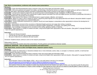 Task: Work on presentations, conference with students about presentations
Standards:
ELACC5W2: Write informative/explanatory texts to examine a topic and convey ideas and information clearly.
ELACC5W6: With some guidance and support from adults, use technology, including the Internet, to produce and publish writing as well as to interact and
collaborate with others; demonstrate sufficient command of keyboarding skills to type a minimum of two pages in a single sitting.
ELACC5W7: Conduct short research projects that use several sources to build knowledge through investigation of different aspects of a topic
ELACC5W8: Recall relevant information from experiences or gather relevant information from print and digital sources; summarize or paraphrase information in
 notes and finished work, and provide a list of sources.
ELACC5W9: Draw evidence from literary or informational texts to support analysis, reflection, and research.
ELACC5SL4: Report on a topic or text or present an opinion, sequencing ideas logically and using appropriate facts and relevant, descriptive details to support
 main ideas or themes; speak clearly at an understandable pace.
ELACC5SL5: Include multimedia components (e.g., graphics, sound) and visual displays in presentations when appropriate to enhance the development of
 main ideas or themes.
ELACC5L1: Demonstrate command of the conventions of Standard English grammar and usage when writing or speaking.
ELACC5L2: Demonstrate command of the conventions of Standard English capitalization, punctuation, and spelling when writing.
ELACC5L3: Use knowledge of language and its conventions when writing, speaking, reading, or listening..
ELACC5SL6: Adapt speech to a variety of contexts and tasks, using formal English when appropriate to task and situation. (See grade 5 Language Standards
 1 and 3 for specific expectations.)

Instruction:
    - Review and discuss homework
    - Use this day as a full work day to prepare presentations
    - Be sure to make time to conference with each student

Homework: Students should, continue to work on the research presentation.

Differentiation Option(s):
Conduct conferences with students about their presentations. Provide guidance and assistance wherever needed.
ESSENTIAL QUESTION: How can texts be connected to real world events?
Task: Read article, connect to other Civil Rights issues, respond to opinion inquiry
Standards:
ELACC5RI3: Explain the relationships or interactions between two or more individuals, events, ideas, or concepts in a historical, scientific, or technical text
based on specific information in the text.
ELACC5W2: Write informative/explanatory texts to examine a topic and convey ideas and information clearly.
ELACC5SL6: Adapt speech to a variety of contexts and tasks, using formal English when appropriate to task and situation. (See grade 5 Language Standards 1
and 3 for specific expectations.)

Instruction:
    - Read Prejudice Today by Collin Allgaier, (870L) , this is a very brief article in the form of an anecdote
        http://web.ebscohost.com/srck5/detail?vid=7&hid=108&sid=dc18e529-ad1d-4ec3-8350-
        952e23c7a9b0%40sessionmgr11&bdata=JnNpdGU9c3JjazUtbGl2ZQ%3d%3d#db=prh&AN=14936007
    - Ask students if there are other examples of modern day prejudice that limit the freedoms and rights of others, you may want to guide the discussion
        towards common stereotypes (ie. People of Asian heritage are often depicted as smart, girls are not viewed as naturally gifted in areas of math and
                                                                        Georgia Department of Education
                                                                 Dr. John D. Barge, State School Superintendent
                                                                               April 2012 Page 38
                                                                               All Rights Reserved
 
