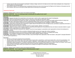 science, boys are often not encouraged to participate in baking or design, women do not make as much as their male counterparts, etc.), discuss how
        some freedoms are still being limited.
    -   Have students respond to the following prompt, knowing that America has come so far at ensuring Civil Rights and the freedoms of all people since the
        time of slavery, what more can be done to protect rights that are continuing to be overlooked?


*Assessment Opportunity

Homework: Students should, continue to work on the research presentation.
ESSENTIAL QUESTION: How can reviewing and peer reviewing alter the quality of one’s work?
Task: Peer review of presentations
Standards:
ELACC5RI9: Integrate information from several texts on the same topic in order to write or speak about the subject knowledgeably.
ELACC5W2: Write informative/explanatory texts to examine a topic and convey ideas and information clearly.
ELACC5W6: With some guidance and support from adults, use technology, including the Internet, to produce and publish writing as well as to interact and
collaborate with others; demonstrate sufficient command of keyboarding skills to type a minimum of two pages in a single sitting.
ELACC5W7: Conduct short research projects that use several sources to build knowledge through investigation of different aspects of a topic
ELACC5W8: Recall relevant information from experiences or gather relevant information from print and digital sources; summarize or paraphrase information in
notes and finished work, and provide a list of sources.
ELACC5W9: Draw evidence from literary or informational texts to support analysis, reflection, and research.
ELACC5SL4: Report on a topic or text or present an opinion, sequencing ideas logically and using appropriate facts and relevant, descriptive details to support
main ideas or themes; speak clearly at an understandable pace.
ELACC5SL5: Include multimedia components (e.g., graphics, sound) and visual displays in presentations when appropriate to enhance the development o
f main ideas or themes.
ELACC5L1: Demonstrate command of the conventions of Standard English grammar and usage when writing or speaking.
ELACC5L2: Demonstrate command of the conventions of Standard English capitalization, punctuation, and spelling when writing.
ELACC5L3: Use knowledge of language and its conventions when writing, speaking, reading, or listening..
ELACC5SL6: Adapt speech to a variety of contexts and tasks, using formal English when appropriate to task and situation. (See grade 5 Language Standards 1
 and 3 for specific expectations.)

Instruction:
    - Use this as a final day for preparing for the presentation
    - Structure class so that students may conduct a peer review of each others’ presentations, provide each student with a rubric for the presentation, have
        students put their name on their rubrics, give each student a highlighter ( I would suggest using a variety of colors), have each student make their
        presentation readily accessible (ie. If a student is presenting using a Prezi, the Prezi should be pulled up on a device ready to be viewed), rubrics should
        remain beside the presentation, students should view and score (using their highlighter) at least two presentations
    - Using the rubrics from today’s activity, give students time to analyze the strengths and weaknesses of their presentation
    - Provide time to revise
    -
Homework: Students should, continue to work on the research presentation.
ESSENTIAL QUESTION: How is speech adapted to effectively present a topic?
Task: Present culminating research project

                                                                         Georgia Department of Education
                                                                  Dr. John D. Barge, State School Superintendent
                                                                               April 2012 Page 39
                                                                                All Rights Reserved
 
