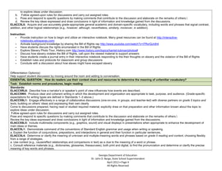 to explore ideas under discussion.
        b. Follow agreed-upon rules for discussions and carry out assigned roles.
        c. Pose and respond to specific questions by making comments that contribute to the discussion and elaborate on the remarks of others.
        d. Review the key ideas expressed and draw conclusions in light of information and knowledge gained from the discussions.
    ELACC5L6: Acquire and use accurately grade-appropriate general academic and domain-specific vocabulary, including words and phrases that signal contrast,
    addition, and other logical relationships (e.g., however, although, nevertheless, similarly, moreover, in addition).

    Instruction:
        - Provide instruction on how to begin and utilize an interactive notebook. Many great resources can be found at http://interactive-
            notebooks.wikispaces.com/
        - Activate background knowledge by sharing the Bill of Rights rap http://www.youtube.com/watch?v=I7RxrQJrdh4
        - Have students discuss the rights enumerated in the Bill of Rights
        - Explore Slavery Photo Tour, History.com http://www.history.com/topics/harriet-tubman/photos#
        - Discuss how slavery violates the Bill of Rights, call upon the viewed material to support answers
        - Have students create a journal entry in their interactive notebook responding to the their thoughts on slavery and the violation of the Bill of Rights
        - Establish rules and protocols for classroom and group discussions
        - Conclude with a discussion about how slaves might have escaped slavery


   Differentiation Option(s):
   Help support student discussion by moving around the room and adding to conversation.
   ESSENTIAL QUESTION: How do readers use their context clues and resources to determine the meaning of unfamiliar vocabulary?
   Task: Establish norms and procedures, begin reading
   Standards:
   ELACC5RL6: Describe how a narrator’s or speaker’s point of view influences how events are described.
   ELACC5W4: Produce clear and coherent writing in which the development and organization are appropriate to task, purpose, and audience. (Grade-specific
   expectations for writing types are defined in Standards 1–3 above.)
   ELACC5SL1: Engage effectively in a range of collaborative discussions (one-on-one, in groups, and teacher-led) with diverse partners on grade 5 topics and
   texts, building on others’ ideas and expressing their own clearly
a. Come to discussions prepared, having read or studied required material; explicitly draw on that preparation and other information known about the topic to
   explore ideas under discussion.
b. Follow agreed-upon rules for discussions and carry out assigned roles.
c. Pose and respond to specific questions by making comments that contribute to the discussion and elaborate on the remarks of others.
d. Review the key ideas expressed and draw conclusions in light of information and knowledge gained from the discussions.
   ELACC5SL5: Include multimedia components (e.g., graphics, sound) and visual displays in presentations when appropriate to enhance the development of
   main ideas or themes.
   ELACC5L1: Demonstrate command of the conventions of Standard English grammar and usage when writing or speaking.
   a. Explain the function of conjunctions, prepositions, and interjections in general and their function in particular sentences.
   ELACC5L4: Determine or clarify the meaning of unknown and multiple-meaning words and phrases based on grade 5 reading and content, choosing flexibly
   from a range of strategies.
   a. Use context (e.g., cause/effect relationships and comparisons in text) as a clue to the meaning of a word or phrase.
   c. Consult reference materials (e.g., dictionaries, glossaries, thesauruses), both print and digital, to find the pronunciation and determine or clarify the precise
   meaning of key words and phrases.

                                                                              Georgia Department of Education
                                                                       Dr. John D. Barge, State School Superintendent
                                                                                     April 2012 Page 4
                                                                                     All Rights Reserved
 