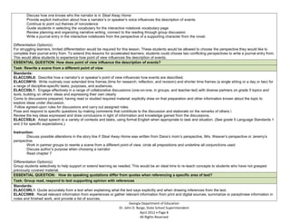 -           Discuss how one knows who the narrator is in Steal Away Home
-           Provide explicit instruction about how a narrator’s or speaker’s voice influences the description of events
-           Continue to point out themes of nonviolence
-           Guide students in selecting the vocabulary for the interactive notebook vocabulary page
-           Review planning and organizing narrative writing, connect to the reading through group discussion
-           Write a journal entry in the interactive notebooks from the perspective of a supporting character from the novel.

    Differentiation Option(s):
    For struggling learners, limited differentiation would be required for this lesson. These students would be allowed to choose the perspective they would like to
    complete their journal entry from. To extend this lessons for accelerated learners, students could choose two conflicting perspectives to write a journal entry from.
    This would allow students to experience how point of view influences the description of events.
    ESSENTIAL QUESTION: How does point of view influence the description of events?
   Task: Rewrite a scene from a different point of view
   Standards:
   ELACC5RL6: Describe how a narrator’s or speaker’s point of view influences how events are described.
   ELACC5W10: Write routinely over extended time frames (time for research, reflection, and revision) and shorter time frames (a single sitting or a day or two) for
   a range of discipline-specific tasks, purposes, and audiences.
   ELACC5SL1: Engage effectively in a range of collaborative discussions (one-on-one, in groups, and teacher-led) with diverse partners on grade 5 topics and
   texts, building on others’ ideas and expressing their own clearly
a. Come to discussions prepared, having read or studied required material; explicitly draw on that preparation and other information known about the topic to
   explore ideas under discussion.
b. Follow agreed-upon rules for discussions and carry out assigned roles.
c. Pose and respond to specific questions by making comments that contribute to the discussion and elaborate on the remarks of others.
d. Review the key ideas expressed and draw conclusions in light of information and knowledge gained from the discussions.
   ELACC5SL6: Adapt speech to a variety of contexts and tasks, using formal English when appropriate to task and situation. (See grade 5 Language Standards 1
   and 3 for specific expectations.)

    Instruction:
-           Discuss possible alterations in the story line if Steal Away Home was written from Dana’s mom’s perspective, Mrs. Weaver’s perspective or Jeremy’s
    perspective.
-           Work in partner groups to rewrite a scene from a different point of view, circle all prepositions and underline all conjunctions used
-           Discuss author’s purpose when choosing a narrator
-           Read chapter 7

    Differentiation Option(s):
    Group students selectively to help support or extend learning as needed. This would be an ideal time to re-teach concepts to students who have not grasped
    previously covered material.
    ESSENTIAL QUESTION: How do speaking quotations differ from quotes when referencing a specific area of text?
    Task: Group read, respond to text supporting opinion with references
    Standards:
    ELACC5RL1: Quote accurately from a text when explaining what the text says explicitly and when drawing inferences from the text.
    ELACC5W8: Recall relevant information from experiences or gather relevant information from print and digital sources; summarize or paraphrase information in
    notes and finished work, and provide a list of sources.
                                                                        Georgia Department of Education
                                                                 Dr. John D. Barge, State School Superintendent
                                                                               April 2012 Page 8
                                                                               All Rights Reserved
 