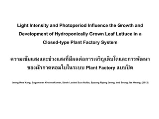 Light Intensity and Photoperiod Influence the Growth and
Development of Hydroponically Grown Leaf Lettuce in a
Closed-type Plant Factory System
ความเข้มแสงและช่วงแสงที่มีผลต่อการเจริญเติบโตและการพัฒนา
ของผักกาดหอมใบในระบบ Plant Factory แบบปิ ด
Jeong Hwa Kang, Sugumaran KrishnaKumar, Sarah Louise Sua Atulba, Byoung Ryong Jeong, and Seung Jae Hwang, (2013)
 