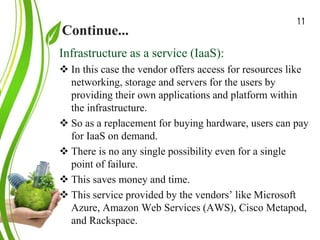 Continue...
Green Cloud Computing: A
Review on Adoption of Green-
Computing attributes
and Vendor Specific
Implementations
Infrastructure as a service (IaaS):
 In this case the vendor offers access for resources like
networking, storage and servers for the users by
providing their own applications and platform within
the infrastructure.
 So as a replacement for buying hardware, users can pay
for IaaS on demand.
 There is no any single possibility even for a single
point of failure.
 This saves money and time.
 This service provided by the vendors’ like Microsoft
Azure, Amazon Web Services (AWS), Cisco Metapod,
and Rackspace.
11
 