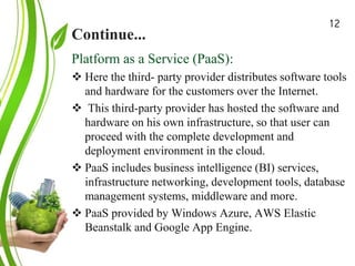 Continue...
Green Cloud Computing: A
Review on Adoption of Green-
Computing attributes
and Vendor Specific
Implementations
Platform as a Service (PaaS):
 Here the third- party provider distributes software tools
and hardware for the customers over the Internet.
 This third-party provider has hosted the software and
hardware on his own infrastructure, so that user can
proceed with the complete development and
deployment environment in the cloud.
 PaaS includes business intelligence (BI) services,
infrastructure networking, development tools, database
management systems, middleware and more.
 PaaS provided by Windows Azure, AWS Elastic
Beanstalk and Google App Engine.
12
 