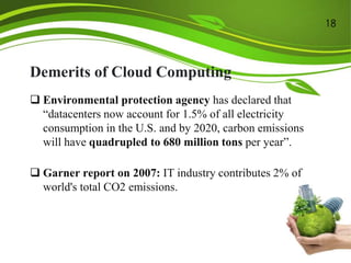 Demerits of Cloud Computing
 Environmental protection agency has declared that
“datacenters now account for 1.5% of all electricity
consumption in the U.S. and by 2020, carbon emissions
will have quadrupled to 680 million tons per year”.
 Garner report on 2007: IT industry contributes 2% of
world's total CO2 emissions.
18
 