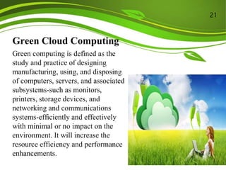 Green Cloud Computing
Green computing is defined as the
study and practice of designing
manufacturing, using, and disposing
of computers, servers, and associated
subsystems-such as monitors,
printers, storage devices, and
networking and communications
systems-efficiently and effectively
with minimal or no impact on the
environment. It will increase the
resource efficiency and performance
enhancements.
21
 