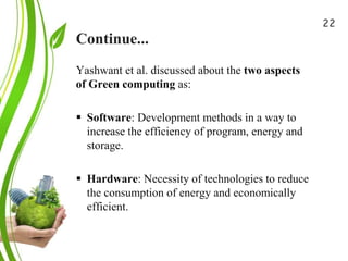 Continue...
Green Cloud Computing: A
Review on Adoption of Green-
Computing attributes
and Vendor Specific
Implementations
Yashwant et al. discussed about the two aspects
of Green computing as:
 Software: Development methods in a way to
increase the efficiency of program, energy and
storage.
 Hardware: Necessity of technologies to reduce
the consumption of energy and economically
efficient.
22
 