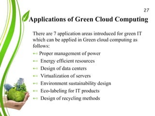 Applications of Green Cloud Computing
Green Cloud Computing: A
Review on Adoption of Green-
Computing attributes
and Vendor Specific
Implementations
There are 7 application areas introduced for green IT
which can be applied in Green cloud computing as
follows:
⊷ Proper management of power
⊷ Energy efficient resources
⊷ Design of data centers
⊷ Virtualization of servers
⊷ Environment sustainability design
⊷ Eco-labeling for IT products
⊷ Design of recycling methods
27
 
