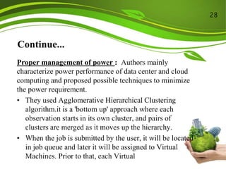 Continue...
Proper management of power : Authors mainly
characterize power performance of data center and cloud
computing and proposed possible techniques to minimize
the power requirement.
• They used Agglomerative Hierarchical Clustering
algorithm.it is a 'bottom up' approach where each
observation starts in its own cluster, and pairs of
clusters are merged as it moves up the hierarchy.
• When the job is submitted by the user, it will be located
in job queue and later it will be assigned to Virtual
Machines. Prior to that, each Virtual
28
 