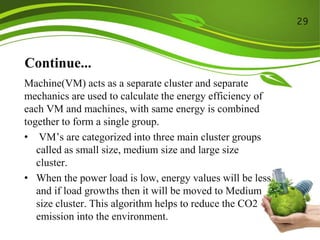 Continue...
Machine(VM) acts as a separate cluster and separate
mechanics are used to calculate the energy efficiency of
each VM and machines, with same energy is combined
together to form a single group.
• VM’s are categorized into three main cluster groups
called as small size, medium size and large size
cluster.
• When the power load is low, energy values will be less
and if load growths then it will be moved to Medium
size cluster. This algorithm helps to reduce the CO2
emission into the environment.
29
 