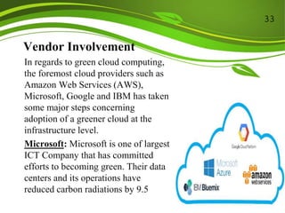 Vendor Involvement
In regards to green cloud computing,
the foremost cloud providers such as
Amazon Web Services (AWS),
Microsoft, Google and IBM has taken
some major steps concerning
adoption of a greener cloud at the
infrastructure level.
Microsoft: Microsoft is one of largest
ICT Company that has committed
efforts to becoming green. Their data
centers and its operations have
reduced carbon radiations by 9.5
33
 