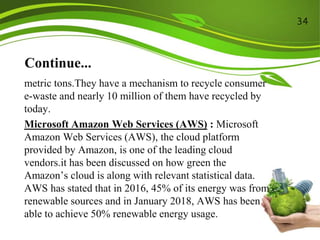 Continue...
metric tons.They have a mechanism to recycle consumer
e-waste and nearly 10 million of them have recycled by
today.
Microsoft Amazon Web Services (AWS) : Microsoft
Amazon Web Services (AWS), the cloud platform
provided by Amazon, is one of the leading cloud
vendors.it has been discussed on how green the
Amazon’s cloud is along with relevant statistical data.
AWS has stated that in 2016, 45% of its energy was from
renewable sources and in January 2018, AWS has been
able to achieve 50% renewable energy usage.
34
 