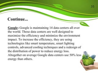 Continue...
Google: Google is maintaining 14 data centers all over
the world. Those data centers are well designed to
maximize the efficiency and minimize the environment
impact. To increase the efficiency, they are using
technologies like smart temperature, smart lighting
controls, advanced cooling techniques and a redesign of
the distribution of power to reduce energy loss.
Altogether on average Google data centers use 50% less
energy than others.
35
 
