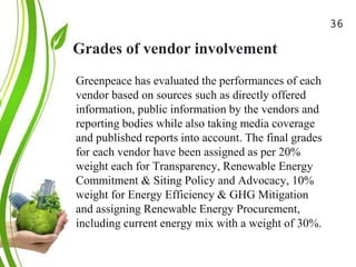 Grades of vendor involvement
Green Cloud Computing: A
Review on Adoption of Green-
Computing attributes
and Vendor Specific
Implementations
Greenpeace has evaluated the performances of each
vendor based on sources such as directly offered
information, public information by the vendors and
reporting bodies while also taking media coverage
and published reports into account. The final grades
for each vendor have been assigned as per 20%
weight each for Transparency, Renewable Energy
Commitment & Siting Policy and Advocacy, 10%
weight for Energy Efficiency & GHG Mitigation
and assigning Renewable Energy Procurement,
including current energy mix with a weight of 30%.
36
 