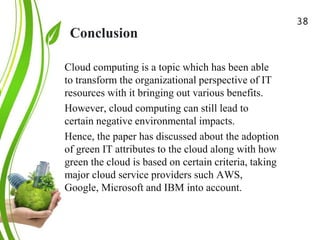 Conclusion
Green Cloud Computing: A
Review on Adoption of Green-
Computing attributes
and Vendor Specific
Implementations
Cloud computing is a topic which has been able
to transform the organizational perspective of IT
resources with it bringing out various benefits.
However, cloud computing can still lead to
certain negative environmental impacts.
Hence, the paper has discussed about the adoption
of green IT attributes to the cloud along with how
green the cloud is based on certain criteria, taking
major cloud service providers such AWS,
Google, Microsoft and IBM into account.
38
 