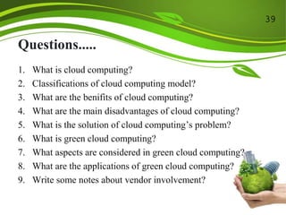 Questions.....
1. What is cloud computing?
2. Classifications of cloud computing model?
3. What are the benifits of cloud computing?
4. What are the main disadvantages of cloud computing?
5. What is the solution of cloud computing’s problem?
6. What is green cloud computing?
7. What aspects are considered in green cloud computing?
8. What are the applications of green cloud computing?
9. Write some notes about vendor involvement?
39
 
