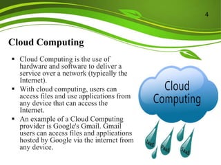 Cloud Computing
 Cloud Computing is the use of
hardware and software to deliver a
service over a network (typically the
Internet).
 With cloud computing, users can
access files and use applications from
any device that can access the
Internet.
 An example of a Cloud Computing
provider is Google's Gmail. Gmail
users can access files and applications
hosted by Google via the internet from
any device.
4
 