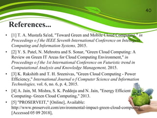 References...
• [1] T. A. Mustafa Sa'ed, "Toward Green and Mobile Cloud Computing," in
Proceedings o f the IEEE Seventh International Conference on Intelligent
Computing and Information Systems, 2015.
• [2] Y. S. Patel, N. Mehrotra and S. Sonar, "Green Cloud Computing: A
Review on Green IT Areas for Cloud Computing Environment," in
Proceedings o f the 1st International Conference on Futuristic trend in
Computational Analysis and Knowledge Management, 2015.
• [3] K. Rakshith and T. H. Sreenivas, "Green Cloud Computing - Power
Efficiency," International Journal o f Computer Science and Information
Technologies, vol. 6, no. 6, p. 4, 2015.
• [4] A. Jain, M. Mishra, S. K. Peddoju and N. Jain, "Energy Efficient
Computing- Green Cloud Computing," 2013.
• [5] "PROSERVEIT," [Online], Available:
http://www.proserveit.com/environmental-impact-green-cloud-computing.
[Accessed 05 09 2018],
40
 
