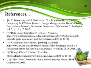 References...
• [6] Y. Ponnusamy and S. Sasikumar , "Application of Green Cloud
Computing for Efficient Resource Energy Management in Data Centres,"
International Journal o f Computer Science and Information Technologies,
vol. 3, no. 5, p. 7, 2012.
• [7] "Data Center Knowledge," [Online], Available:
https://www.datacenterknowledge.com/archives/2016/05/20/mi crosoft-
expands-green-data-center-ambitions. [Accessed 06 09 2018],
• [8] "Crystalloids Innovations," [Online], Available:
http://www.crystalloids.in/blogs/4-reasons-why-the-google-cloud-is-a-
sustainable-option-for-your-big-data-storage. [Accessed 05 09 2018],
• [9] "Google Cloud," [Online], Available:
https://cloud.google.com/environment/. [Accessed 04 09 2018],
• [10] "IBM Green Computing - Let’s Build a Smarter Planet," IBM
Corporation, 2009.
41
 