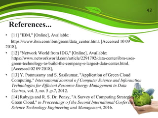 References...
• [11] "IBM," [Online], Available:
https://www.ibm.com/ibm/green/data_center.html. [Accessed 10 09
2018],
• [12] "Network World from IDG," [Online], Available:
https://www.networkworld.com/article/2291792/data-center/ibm-uses-
green-technology-to-build-the-company-s-largest-data-center.html.
[Accessed 02 09 2018],
• [13] Y. Ponnusamy and S. Sasikumar, "Application of Green Cloud
Computing," International Journal o f Computer Science and Information
Technologies for Efficient Resource Energy Management in Data
Centres, vol. 3, no. 5 ,p.7, 2012.
• [14] Rubyga and R. S. Dr. Ponsy, "A Survey of Computing Strategies for
Green Cloud," in Proceedings o f the Second International Conference on
Science Technology Engineering and Management, 2016.
42
 