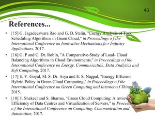 References...
• [15] G. Jagadeeswara Rao and G. B. Stalin, "Energy Analysis of Task
Scheduling Algorithms in Green Cloud," in Proceedings o f the
International Conference on Innovative Mechanisms fo r Industry
Applications, 2017.
• [16] G. P and C. Dr. Robin, "A Comparative-Study of Load- Cloud
Balancing Algorithms in Cloud Environments," in Proceedings o f the
International Conference on Energy, Communication, Data Analytics and
Soft Computing, 2017.
• [17] E. Y. Goyal, M. S. Dr. Arya and E. S. Nagpal, "Energy Efficient
Hybrid Policy in Green Cloud Computing," in Proceedings o f the
International Conference on Green Computing and Internet o f Things,
2015.
• [18] F. Shakeel and S. Sharma, "Green Cloud Computing: A review on
Efficiency of Data Centres and Virtualization of Servers," in Proceedings
o f the International Conference on Computing, Communication and
Automation, 2017.
43
 