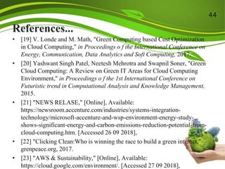 References...
• [19] V. Londe and M. Math, "Green Computing based Cost Optimization
in Cloud Computing," in Proceedings o f the International Conference on
Energy, Communication, Data Analytics and Soft Computing, 2017.
• [20] Yashwant Singh Patel, Neetesh Mehrotra and Swapnil Soner, "Green
Cloud Computing: A Review on Green IT Areas for Cloud Computing
Environment," in Proceedings o f the 1st International Conference on
Futuristic trend in Computational Analysis and Knowledge Management,
2015.
• [21] "NEWS RELASE," [Online], Available:
https://newsroom.accenture.com/industries/systems-integration-
technology/microsoft-accenture-and-wsp-environment-energy-study-
shows-significant-energy-and-carbon-emissions-reduction-potential-from-
cloud-computing.htm. [Accessed 26 09 2018],
• [22] "Clicking Clean:Who is winning the race to build a green internet,"
grenpeace.org, 2017.
• [23] "AWS & Sustainability," [Online], Available:
https://cloud.google.com/environment/. [Accessed 27 09 2018],
44
 