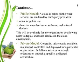 Continue...
Green Cloud Computing: A
Review on Adoption of Green-
Computing attributes
and Vendor Specific
Implementations
• Public Model: A cloud is called public when
services are rendered by third-party providers.
 open for public use
 share the same hardware, software, and network
devices
This will be available for any organization by allowing
users to deploy and build services in the cloud
environment.
• Private Model: Generally, this cloud is available,
maintained, controlled and deployed for a particular
organization . It delivers services to a single
organization through a specific, dedicated
architecture.
8
 