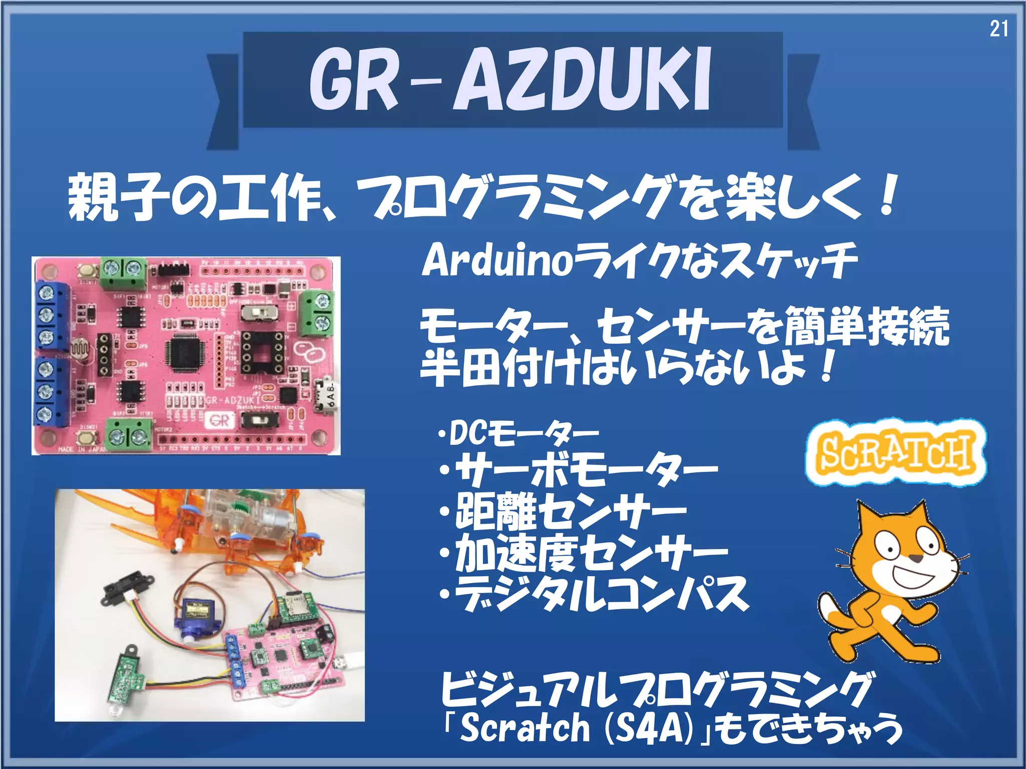 21
GR-AZDUKI
親子の工作、プログラミングを楽しく！
Arduinoライクなスケッチ
モーター、センサーを簡単接続
半田付けはいらないよ！
・DCモーター
・サーボモーター
・距離センサー
・加速度センサー
・デジタルコンパス
ビジュアルプログラミング
「Scratch (S4A)」もできちゃう
 