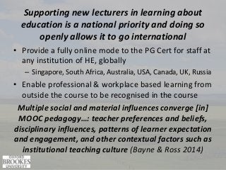 Supporting new lecturers in learning about
education is a national priority and doing so
openly allows it to go international
• Provide a fully online mode to the PG Cert for staff at
any institution of HE, globally
– Singapore, South Africa, Australia, USA, Canada, UK, Russia
• Enable professional & workplace based learning from
outside the course to be recognised in the course
Multiple social and material influences converge [in]
MOOC pedagogy…: teacher preferences and beliefs,
disciplinary influences, patterns of learner expectation
and engagement, and other contextual factors such as
institutional teaching culture (Bayne & Ross 2014)
 