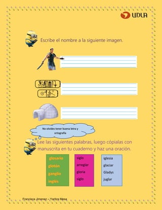 Francisca Jimenez – Yaritza Mesa
Escribe el nombre a la siguiente imagen.
Lee las siguientes palabras, luego cópialas con
manuscrita en tu cuaderno y haz una oración.
No olvides tener buena letra y
ortografía
siglo
arreglar
gloria
siglo
iglesia
glaciar
Gladys
juglar
 