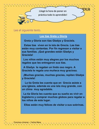 Francisca Jimenez – Yaritza Mesa
Lee el siguiente texto.
Las tías Greta y Gloria
Greta y Gloria son tías Gladys y Graciela.
Estas tías viven en la isla de Grecia. Las tías
están muy contentas. Por fin regresan a visitar a
sus familias. ¡Qué grandes están Gladys y
Graciela!
Los niños están muy alegres por los muchos
regalos que les entregaron sus tías.
A Gladys le regalan un lindo oso negro. A
Graciela le regala una muñeca muy graciosa.
¡Muchas gracias, muchas gracias, repiten Gladys
y Graciela!
La tía Greta les cuenta que en Grecia asiste a
una iglesia, además es una isla muy grande, con
un clima muy agradable.
La tía Gloria les cuenta que su sueño es vivir en
Inglaterra y comprar muchos globos para regalar a
los niños de este lugar.
Ellas están muy felices de visitar a sus sobrinas.
¡Llegó la hora de poner en
práctica todo lo aprendido!
 