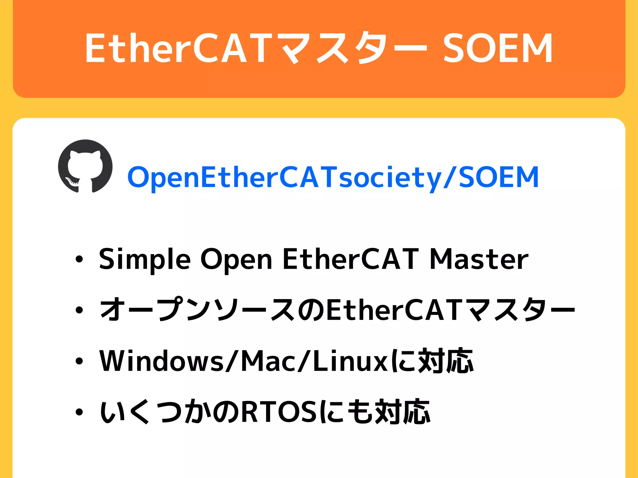 EtherCATマスター SOEM
• Simple Open EtherCAT Master
• オープンソースのEtherCATマスター
• Windows/Mac/Linuxに対応
• いくつかのRTOSにも対応
OpenEtherCATsociety/SOEM
 