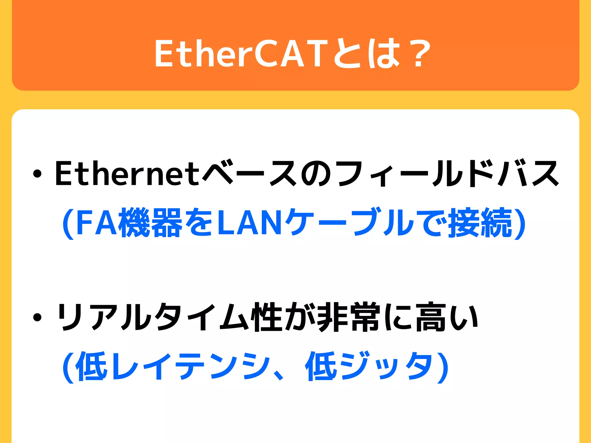 EtherCATとは？
• Ethernetベースのフィールドバス
(FA機器をLANケーブルで接続)
• リアルタイム性が非常に高い
(低レイテンシ、低ジッタ)
 