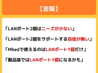 【悲報】
「LANポート2個はニーズが少ない」
「LANポート2個をサポートする自信が無い」
「Mbedで使えるのはLANポート1個だけ」
「製品版ではLANポート1個になるかも」
 