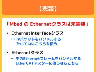 【悲報】
「Mbed の Ethernetクラスは未実装」
• Ethernetクラス
… 生のEthernetフレームをハンドルする
EtherCATマスターに使うならこちら
• EthernetInterfaceクラス
… IPパケットをハンドルする
たいていはこちらを使う
 