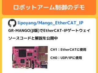 ロボットアーム制御のデモ
lipoyang/Mango_EtherCAT_IP
GR-MANGO(β版)でEtherCAT-IPゲートウェイ
CH0：UDP/IPに使用
CH1：EtherCATに使用
ソースコードと解説を公開中
 