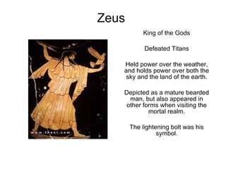 Zeus King of the Gods Defeated Titans Held power over the weather, and holds power over both the sky and the land of the earth. Depicted as a mature bearded man, but also appeared in other forms when visiting the mortal realm. The lightening bolt was his symbol. 