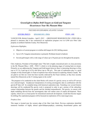 GreenLight to Define Drill Targets on Gold and Tungsten
                       Occurrences Near Mt. Pleasant Mine
  __________________________________________________________________________________
                      FOCUSED ON EXPLORING ATLANTIC CANADA

          (OTCBB: PRZCF)           (FRANKFURT: PHO)                                 (TSXV : GR)

VANCOUVER, British Columbia – April 5, 2012 – GREENLIGHT RESOURCES INC. (TSXV.GR) is
pleased to announce that it has commenced an exploration program over its 6,560 acre Otter Lake
property in northern Charlotte County, New Brunswick.

Exploration Highlights;

    •   Objective of current program is to define drill targets for 2012 drilling season

    •   Up to 4.4% Tungsten mineralization is primarily Wolfanite hosted in bedrock

    •   Several gold targets with a wide range of values up to 30 grams per ton throughout the property


Chris Anderson, President of Greenlight states "This belt is highly mineralized and is in close proximity
to the Mt. Pleasant Mine, ( ADE - TSX.V ) which is in the planning stages of coming back on stream.
Primarily we are addressing the Tungsten and Gold targets however there is interesting showings in Zinc
(up to 4.5 %), Lead (up to 6.3%) and Silver (up to 596 g/t). This type of exploration play is a good
example of why GreenLight's A-Team of explorers have been focused on exploring Atlantic Canada. We
are glad to see that our vision has been recently endorsed by the Fraser institute, as they have recently
named New Brunswick as the #1 mining region in the world."

 The program to be conducted on the claim blocks will consist of a gravity survey as well as IP surveys
over selected targets. Geophysical interpretation of existing aeromagnetic data in combination with the
gravity/IP data will be compiled along with historical exploration data. Trenching over several historic
showings will be conducted.The gravity work is proposed in order to get a picture of the subsurface
contact relationships between the granite and the intruded metasediments. The gravity, in concert with
depth modelling derived from the aeromagnetic data will outline areas of cupola development. These
cupolas, which serve as focal points for mineralized stockwork development, would then become targets
for drilling.The exploration program will be focussed on exploration of five main target areas.

Porphyry Zone

This target is located near the western edge of the Otter Lake block. Previous exploration identified
numerous boulders of highly altered quart-feldspar-porphyry containing disseminated galena and
 