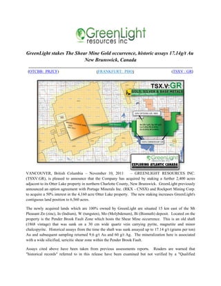 GreenLight stakes The Shear Mine Gold occurrence, historic assays 17.14g/t Au
                          New Brunswick, Canada
 ___________________________________________________________________________________
 (OTCBB: PRZCF)                    (FRANKFURT: PHO)                      (TSXV : GR)




VANCOUVER, British Columbia – November 10, 2011                   – GREENLIGHT RESOURCES INC.
(TSXV.GR), is pleased to announce that the Company has acquired by staking a further 2,400 acres
adjacent to its Otter Lake property in northern Charlotte County, New Brunswick. GreenLight previously
announced an option agreement with Portage Minerals Inc. (RKX - CNSX) and Rockport Mining Corp.
to acquire a 50% interest in the 4,160 acre Otter Lake property. The new staking increases GreenLight's
contiguous land position to 6,560 acres.

The newly acquired lands which are 100% owned by GreenLight are situated 15 km east of the Mt
Pleasant Zn (zinc), In (Indium), W (tungsten), Mo (Molybdenum), Bi (Bismuth) deposit. Located on the
property is the Pender Brook Fault Zone which hosts the Shear Mine occurrence. This is an old shaft
(1868 vintage) that was sunk on a 30 cm wide quartz vein carrying pyrite, magnetite and minor
chalcopyrite. Historical assays from the time the shaft was sunk assayed up to 17.14 g/t (grams per ton)
Au and subsequent sampling returned 9.6 g/t Au and 60 g/t Ag. The mineralization here is associated
with a wide silicified, sericitic shear zone within the Pender Brook Fault.

Assays cited above have been taken from previous assessments reports. Readers are warned that
"historical records" referred to in this release have been examined but not verified by a "Qualified
 