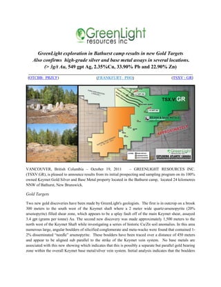 GreenLight exploration in Bathurst camp results in new Gold Targets
    Also confirms high-grade silver and base metal assays in several locations.
         (> 3g/t Au, 549 gpt Ag, 2.35%Cu, 33.90% Pb and 22.90% Zn)
 ___________________________________________________________________________________
 (OTCBB: PRZCF)                    (FRANKFURT: PHO)                      (TSXV : GR)




VANCOUVER, British Columbia – October 19, 2011                   – GREENLIGHT RESOURCES INC.
(TSXV.GR), is pleased to announce results from its initial prospecting and sampling program on its 100%
owned Keymet Gold Silver and Base Metal property located in the Bathurst camp, located 24 kilometres
NNW of Bathurst, New Brunswick.

Gold Targets

Two new gold discoveries have been made by GreenLight's geologists. The first is in outcrop on a brook
300 meters to the south west of the Keymet shaft where a 2 meter wide quartz-arsenopyrite (20%
arsenopyrite) filled shear zone, which appears to be a splay fault off of the main Keymet shear, assayed
3.4 gpt (grams per tonne) Au. The second new discovery was made approximately 1,500 meters to the
north west of the Keymet Shaft while investigating a series of historic Cu/Zn soil anomalies. In this area
numerous large, angular boulders of silicified conglomerate and meta-wacke were found that contained 1-
2% disseminated “needle” arsenopyrite. These boulders have been traced over a distance of 450 meters
and appear to be aligned sub parallel to the strike of the Keymet vein system. No base metals are
associated with this new showing which indicates that this is possibly a separate but parallel gold bearing
zone within the overall Keymet base metal/silver vein system. Initial analysis indicates that the boulders
 