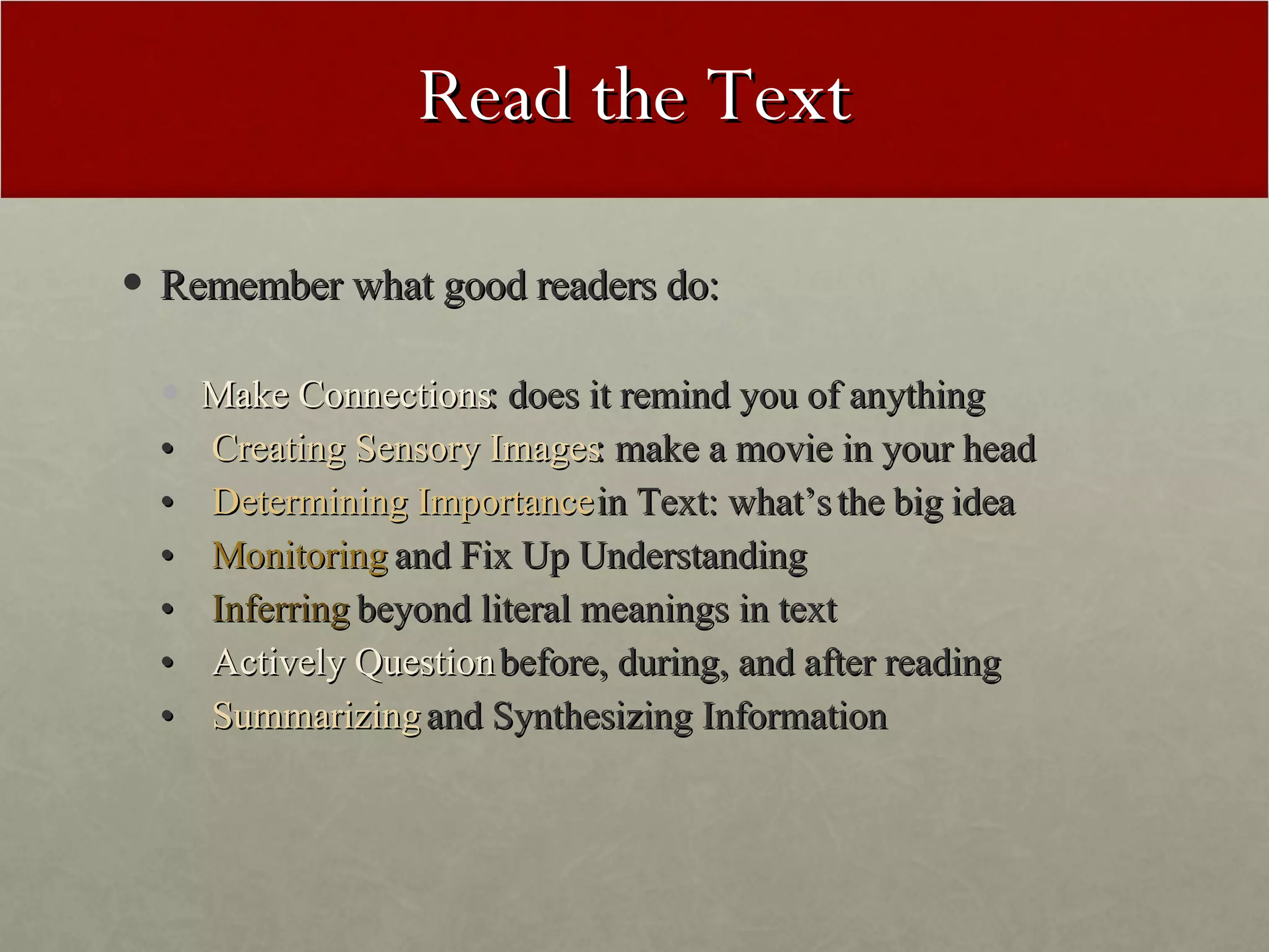 Read the Text Remember what good readers do: Make Connections : does it remind you of anything •  Creating Sensory Images : make a movie in your head •  Determining Importance  in Text: what’s the big idea •  Monitoring  and Fix Up Understanding  •  Inferring  beyond literal meanings in text •  Actively Question  before, during, and after reading •  Summarizing  and Synthesizing Information 
