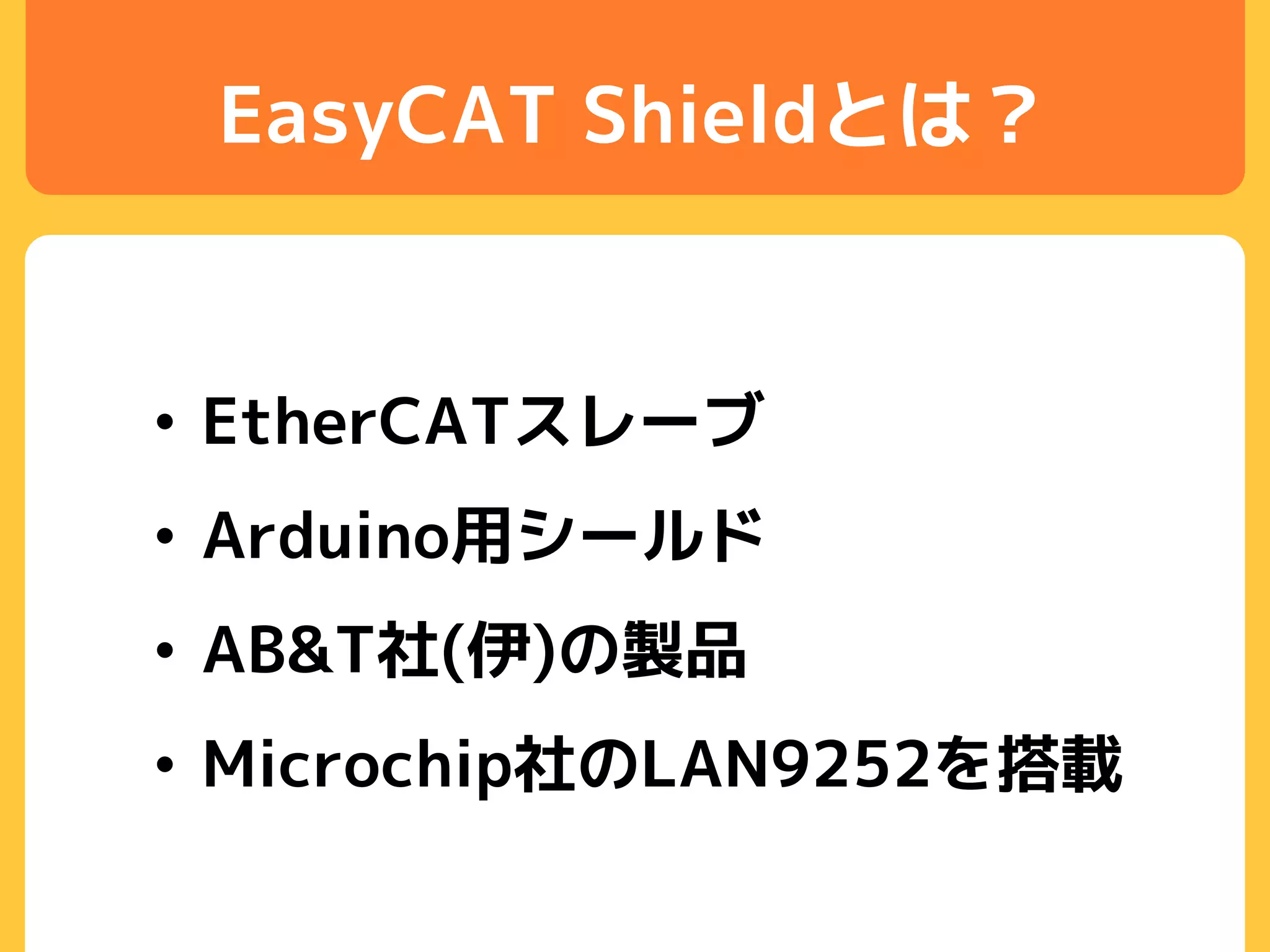 EasyCAT Shieldとは？
• EtherCATスレーブ
• Arduino用シールド
• AB&T社(伊)の製品
• Microchip社のLAN9252を搭載
 