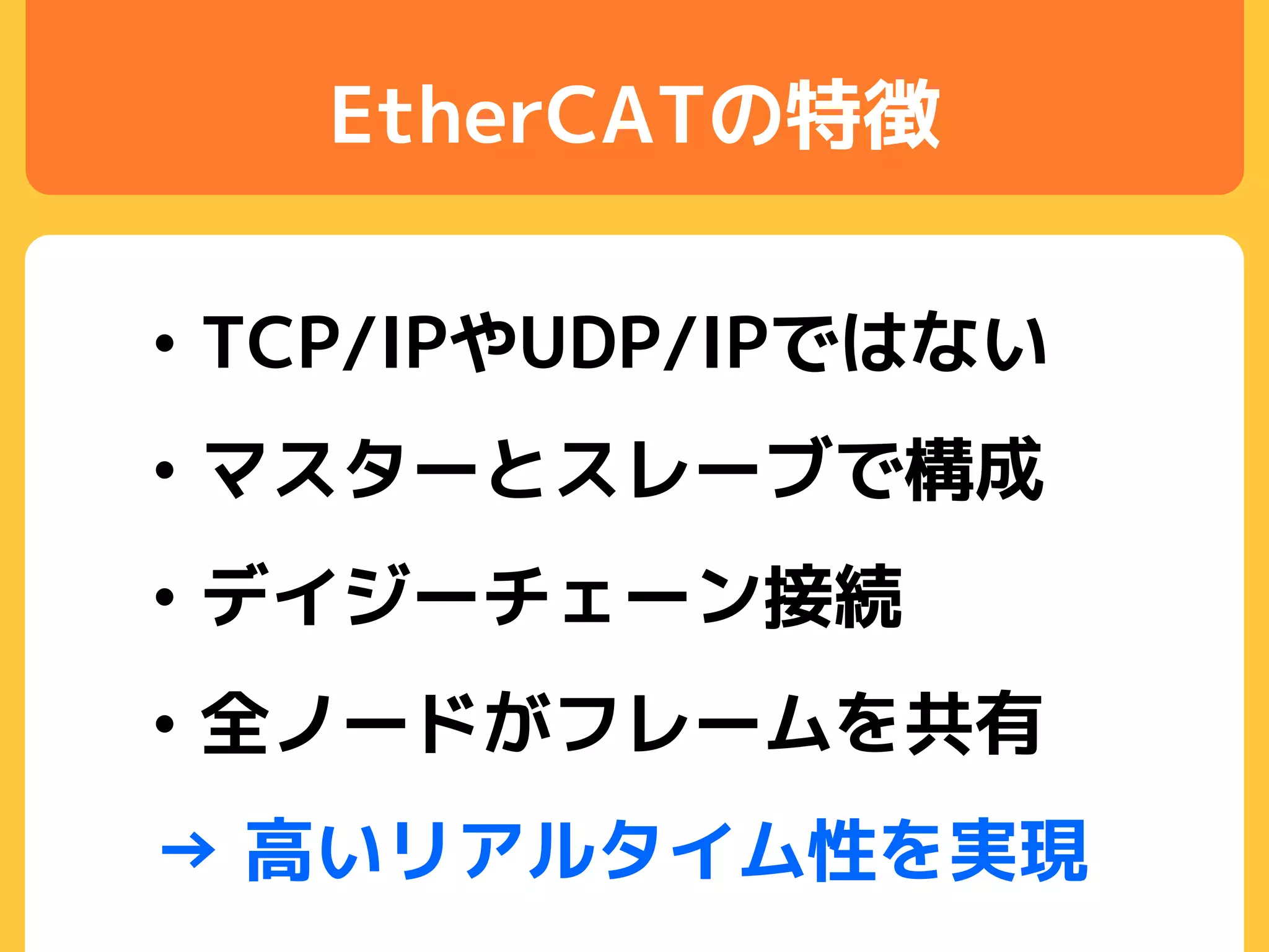 EtherCATの特徴
• TCP/IPやUDP/IPではない
• マスターとスレーブで構成
• デイジーチェーン接続
• 全ノードがフレームを共有
→ 高いリアルタイム性を実現
 
