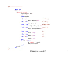 GR0SAKURA-mruby-CAR 10
###---------------------------------
whilewhilewhilewhile 1 dodododo
width = 0
p "please hit any key!"
command = Rx_getc()
p "getc = " + command.to_s
casecasecasecase command
whenwhenwhenwhen 'w' thenthenthenthen #accell start
accel_loop.start(140)
whenwhenwhenwhen 's' thenthenthenthen #accell stop
accel_loop.stop
whenwhenwhenwhen '1' thenthenthenthen # Speed down
accel_loop.change_tout(1)
whenwhenwhenwhen '3' thenthenthenthen # speed up
accel_loop.change_tout(-1)
whenwhenwhenwhen '4' thenthenthenthen # 
width = 1050
whenwhenwhenwhen '5' thenthenthenthen # 
width = 1550
whenwhenwhenwhen '6' thenthenthenthen # 
width = 1900
endendendend
ifififif width != 0 thenthenthenthen
p "width =" + width.to_s
stear.Start(width)
endendendend
GC.start
endendendend
###---------------------------------
 