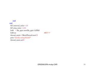 GR0SAKURA-mruby-CAR 11
endendendend
endendendend
GC.interval_ratio = 20
GC.step_ratio = 200
led0 = Rx_gpio.new(Rx_gpio::LED0)
led0.on #
thread_main = MainThread.new(5)
puts "mruby setup finish!"
thread_main.act()
 