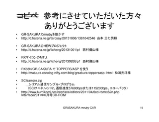 GR0SAKURA-mruby-CAR 16
ԥ οˤƤ
꤬Ȥޤ
? GR-SAKURAmrubyӤ
? http://d.hatena.ne.jp/tarosay/20131006/1381042546 ɽ И
? GR-SAKURAHEWץ
? http://d.hatena.ne.jp/licheng/20131001/p1 ɽ
? RXޥMTU
? http://d.hatena.ne.jp/licheng/20130926/p1 ɽ
? RX63N/GR-SAKURA  TOPPERS/ASP ʹ
? http://matuura.cocolog-nifty.com/blog/grsakura-toppersasp-.html ֹ
? SCIsample.zip
? ꥢͨťץ?ץ
? SCIͥ0/1/2ͨٶ57600bpsޤ115200bps`Хå
? http://www.kumikomi.net/interface/editors/2011/04/6cd-romrx62n.php
Interface20116ºCD-ROM
 