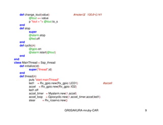 GR0SAKURA-mruby-CAR 9
def change_tout(value) #moter 100141
@tout += value
p "tout = "+ @tout.to_s
end
def stop
super
@alarm.stop
@led.off
end
def cyclic(n)
@gpio.on
@alarm.istart(@tout)
end
end
class MainThread < Ssp_thread
def initialize(id)
super("thread",id)
end
def thread(n)
puts "start mainThread"
led1 = Rx_gpio.new(Rx_gpio::LED1) #accell
accel = Rx_gpio.new(Rx_gpio::IO2)
led1.off
accel_timer = Myalarm.new(1,accel)
accel_loop = Gpiocyclic.new(1,accel_timer,accel,led1)
stear = Rx_rcservo.new()
 