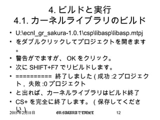 2015 2 11年 月 日 GR-SAKURA TINETで 12
4. ビルドと実行
4.1. カーネルライブラリのビルド
• U:ecnl_gr_sakura-1.0.1csplibasplibasp.mtpj
• をダブルクリックしてプロジェクトを開きます
。
• 警告がでますが、 OK をクリック。
• 次に SHIFT+F7 でリビルドします。
• ========== 終了しました ( 成功 :2 プロジェク
ト , 失敗 :0 プロジェクト
• と出れば、カーネルライブラリはビルド終了
• CS+ を完全に終了します。（保存してくださ
い）
 